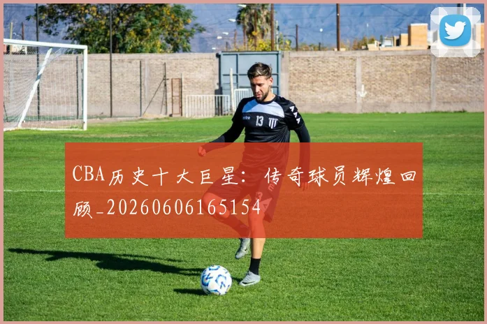 CBA历史十大巨星:传奇球员辉煌回顾_20260606165154