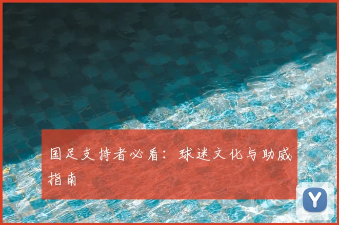 国足支持者必看：球迷文化与助威指南