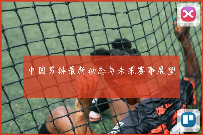 中国男排最新动态与未来赛事展望