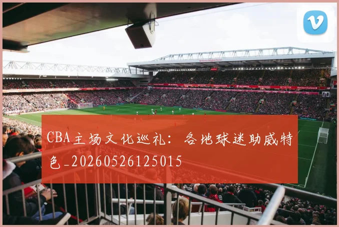 CBA主场文化巡礼：各地球迷助威特色_20260526125015