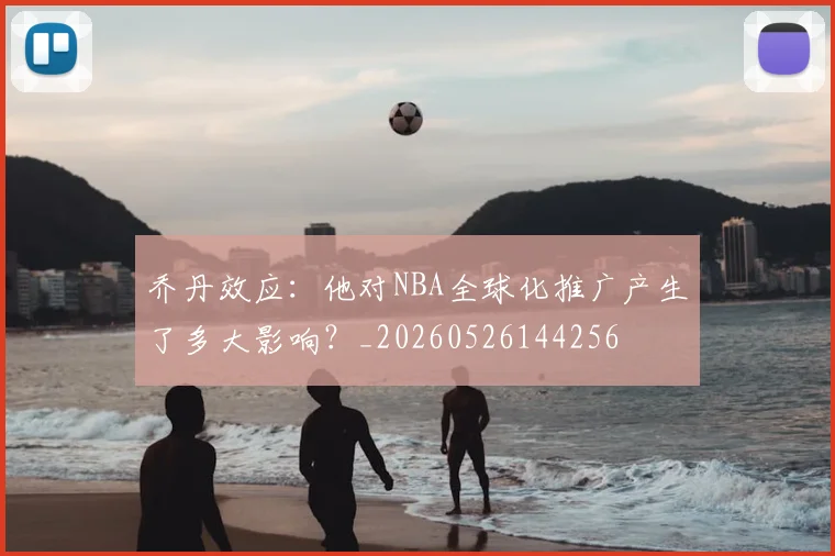 乔丹效应:他对NBA全球化推广产生了多大影响?_20260526144256